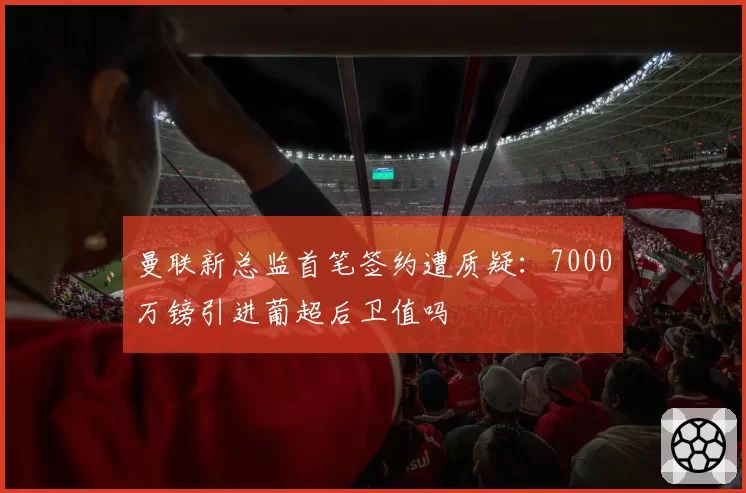 曼联新总监首笔签约遭质疑:7000万镑引进葡超后卫值吗