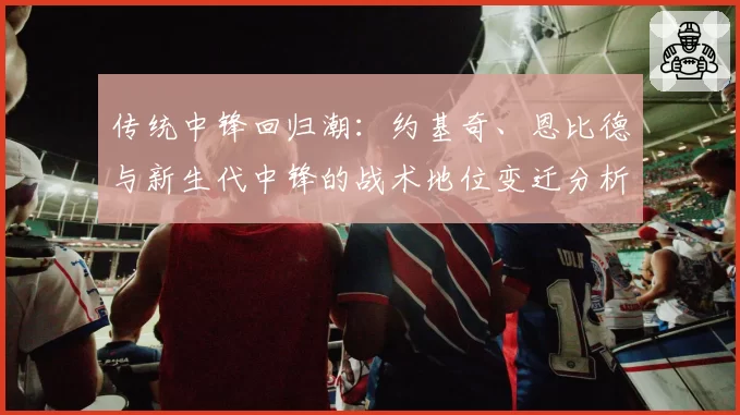 传统中锋回归潮：约基奇、恩比德与新生代中锋的战术地位变迁分析