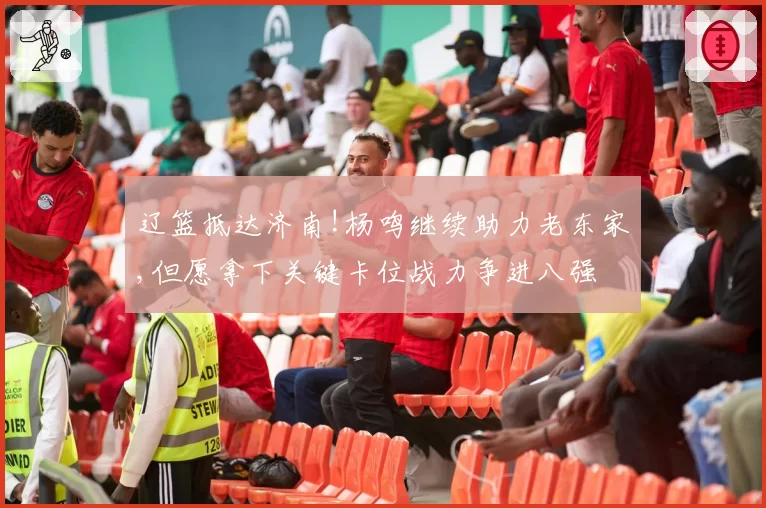 辽篮抵达济南!杨鸣继续助力老东家,但愿拿下关键卡位战力争进八强