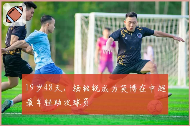 19岁48天,杨铭锐成为英博在中超最年轻助攻球员