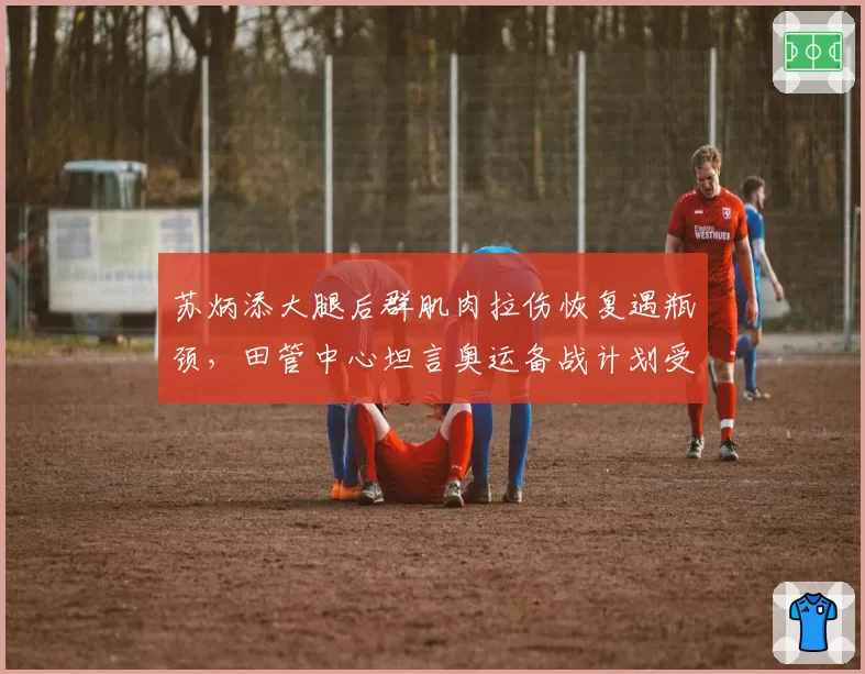 苏炳添大腿后群肌肉拉伤恢复遇瓶颈，田管中心坦言奥运备战计划受阻