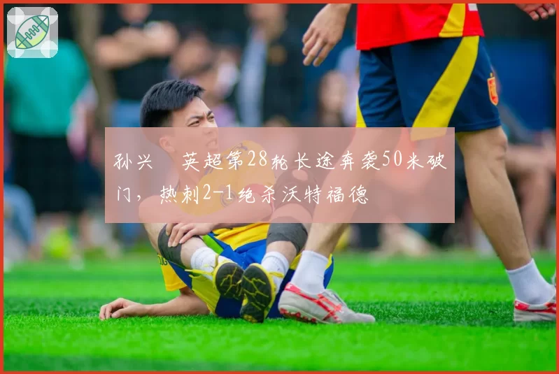 孙兴慜英超第28轮长途奔袭50米破门，热刺2-1绝杀沃特福德